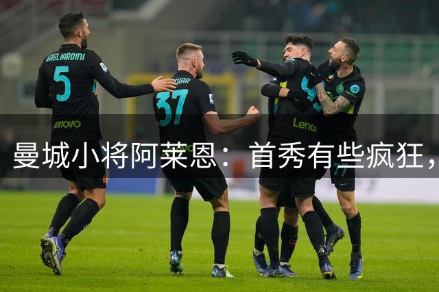 曼城小将阿莱恩：首秀有些疯狂，赛前还去买球鞋